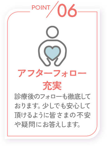 POINT06_アフターフォロー充実_診療後のフォローも徹底しております。少しでも安心していただけるように皆さまの不安や疑問にお答えします。