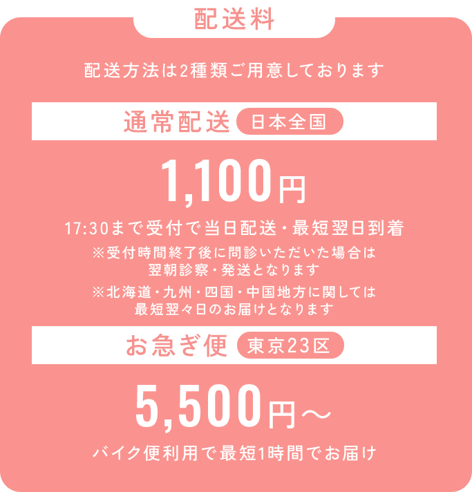 配送料_配送方法は2種類ご用意しております。通常配送は日本全国550円、17：30まで受付で当日配送・最短翌日到着。※受付終了後に問診いただいた場合は翌朝診察・発送となります。※北海道・九州・四国・中国地方に関しては最短翌々日のお届けとなります。_お急ぎ便は東京23区でご利用可能、5,500円から。バイク便利用で最短1時間でお届け。